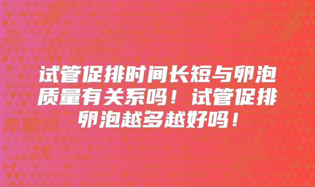 试管促排时间长短与卵泡质量有关系吗！试管促排卵泡越多越好吗！