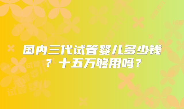 国内三代试管婴儿多少钱？十五万够用吗？