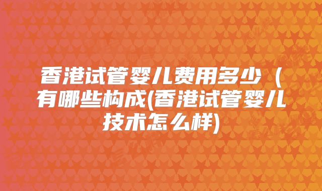 香港试管婴儿费用多少（有哪些构成(香港试管婴儿技术怎么样)