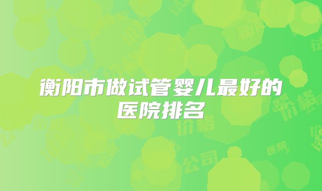 衡阳市做试管婴儿最好的医院排名