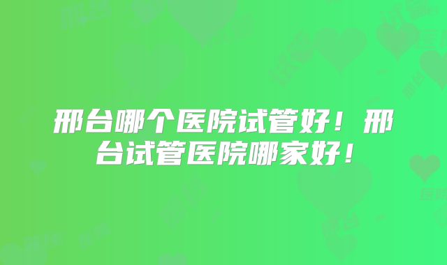 邢台哪个医院试管好！邢台试管医院哪家好！