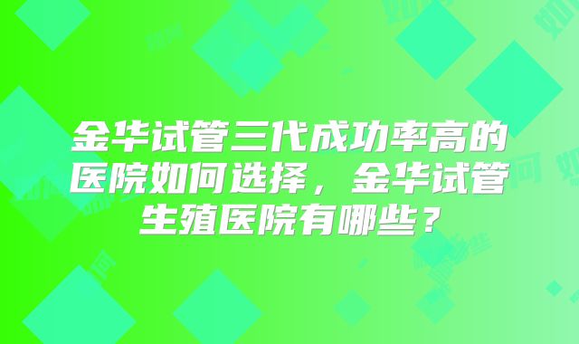 金华试管三代成功率高的医院如何选择，金华试管生殖医院有哪些？