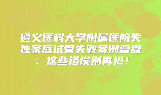 遵义医科大学附属医院失独家庭试管失败案例复盘:这些错误别再犯!