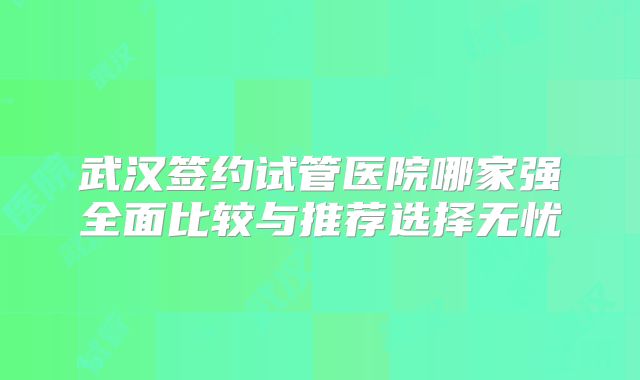 武汉签约试管医院哪家强全面比较与推荐选择无忧