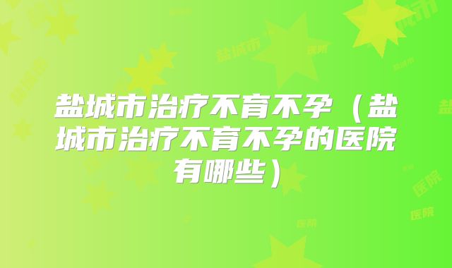 盐城市治疗不育不孕（盐城市治疗不育不孕的医院有哪些）