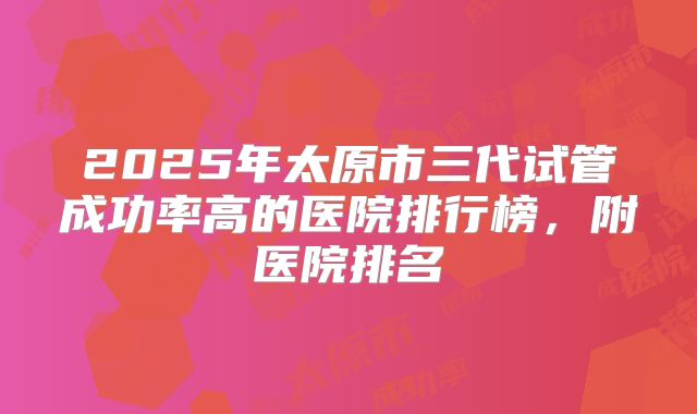 2025年太原市三代试管成功率高的医院排行榜，附医院排名