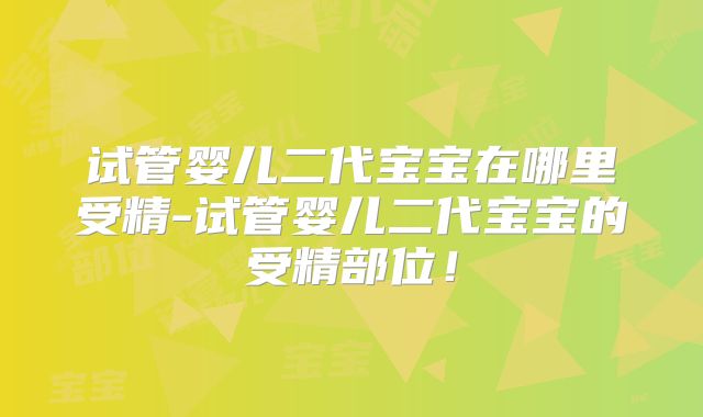 试管婴儿二代宝宝在哪里受精-试管婴儿二代宝宝的受精部位!