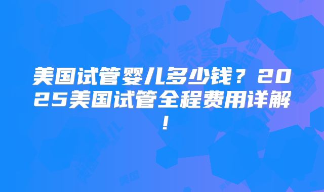 美国试管婴儿多少钱?2025美国试管全程费用详解!