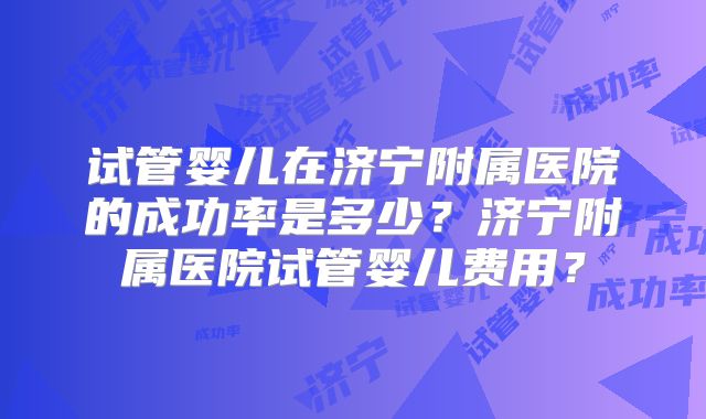 试管婴儿在济宁附属医院的成功率是多少?济宁附属医院试管婴儿费用?