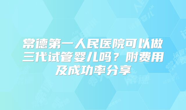 常德第一人民医院可以做三代试管婴儿吗？附费用及成功率分享