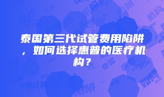 泰国第三代试管费用陷阱，如何选择惠普的医疗机构？