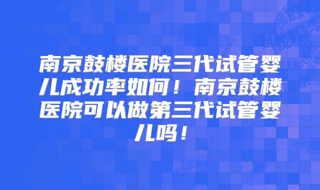 南京鼓楼医院三代试管婴儿成功率如何！南京鼓楼医院可以做第三代试管婴儿吗！