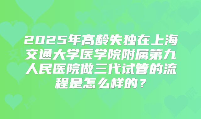 2025年高龄失独在上海交通大学医学院附属第九人民医院做三代试管的流程是怎么样的?