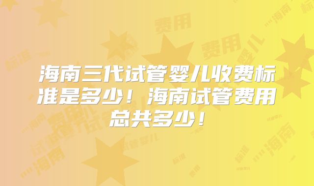 海南三代试管婴儿收费标准是多少！海南试管费用总共多少！