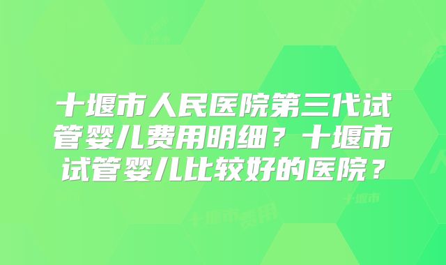 十堰市人民医院第三代试管婴儿费用明细？十堰市试管婴儿比较好的医院？