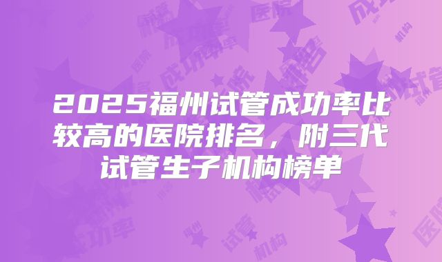 2025福州试管成功率比较高的医院排名，附三代试管生子机构榜单