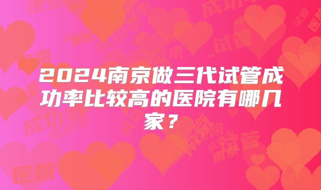 2024南京做三代试管成功率比较高的医院有哪几家？