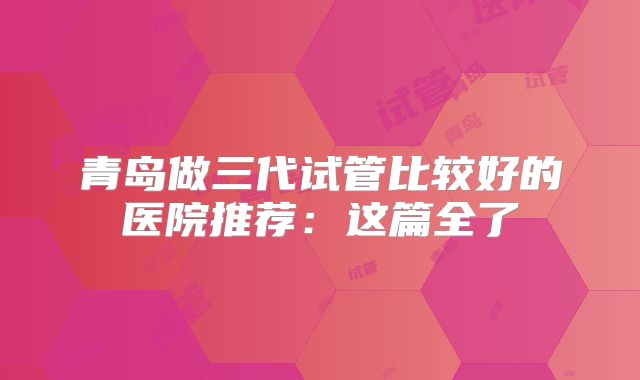 青岛做三代试管比较好的医院推荐：这篇全了