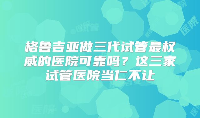 格鲁吉亚做三代试管最权威的医院可靠吗?这三家试管医院当仁不让