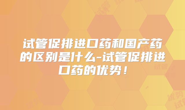 试管促排进口药和国产药的区别是什么-试管促排进口药的优势！