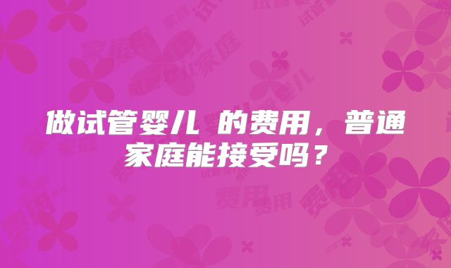 做试管婴儿​的费用，普通家庭能接受吗？