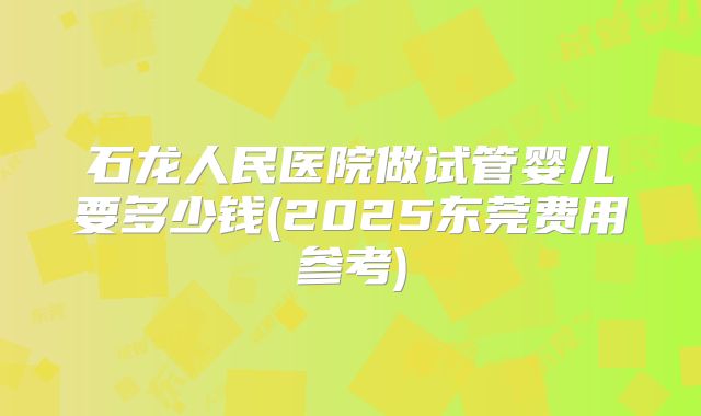石龙人民医院做试管婴儿要多少钱(2025东莞费用参考)