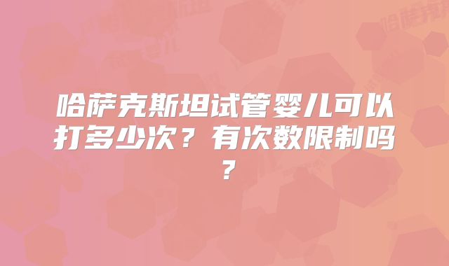 哈萨克斯坦试管婴儿可以打多少次?有次数限制吗?