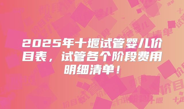 2025年十堰试管婴儿价目表,试管各个阶段费用明细清单!
