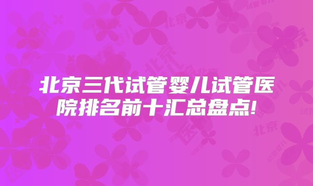 北京三代试管婴儿试管医院排名前十汇总盘点!