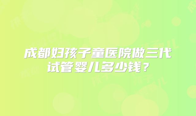 成都妇孩子童医院做三代试管婴儿多少钱?