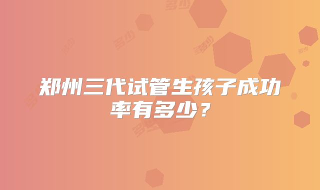 郑州三代试管生孩子成功率有多少？