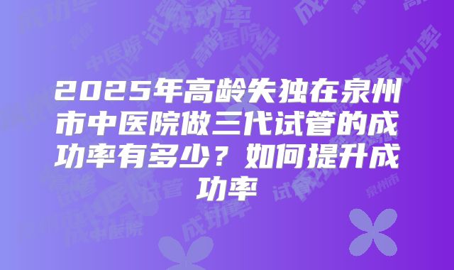 2025年高龄失独在泉州市中医院做三代试管的成功率有多少?如何提升成功率