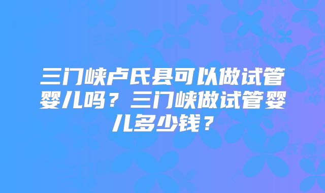 三门峡卢氏县可以做试管婴儿吗？三门峡做试管婴儿多少钱？
