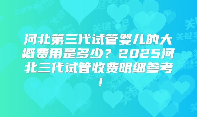 河北第三代试管婴儿的大概费用是多少?2025河北三代试管收费明细参考!