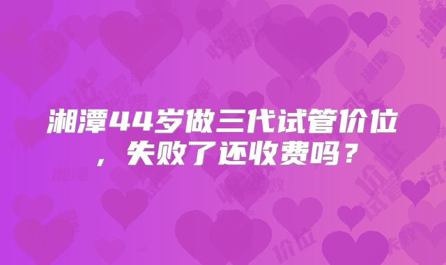 湘潭44岁做三代试管价位,失败了还收费吗?