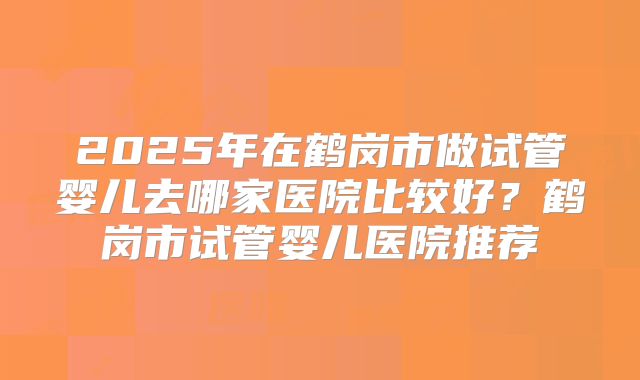 2025年在鹤岗市做试管婴儿去哪家医院比较好？鹤岗市试管婴儿医院推荐