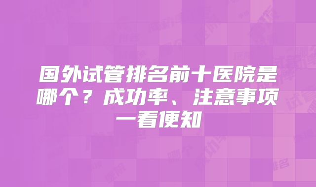 国外试管排名前十医院是哪个？成功率、注意事项一看便知