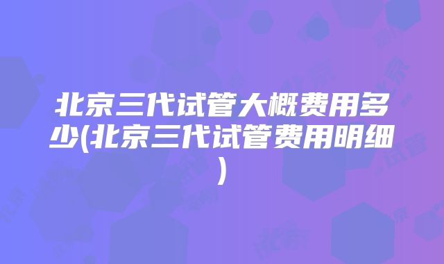 北京三代试管大概费用多少(北京三代试管费用明细)