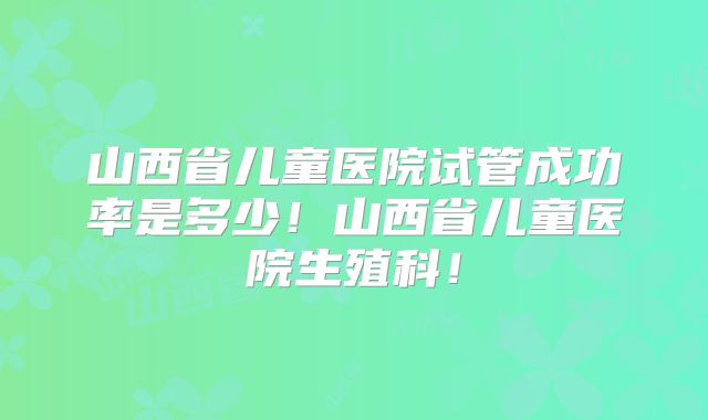 山西省儿童医院试管成功率是多少!山西省儿童医院生殖科!