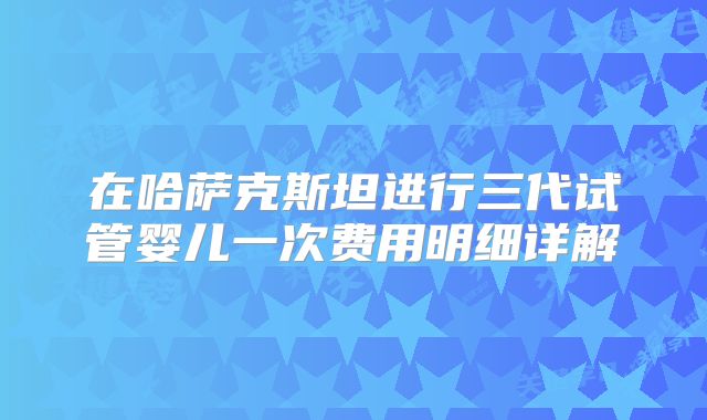 在哈萨克斯坦进行三代试管婴儿一次费用明细详解