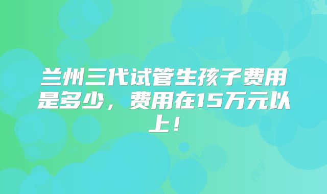 兰州三代试管生孩子费用是多少,费用在15万元以上!
