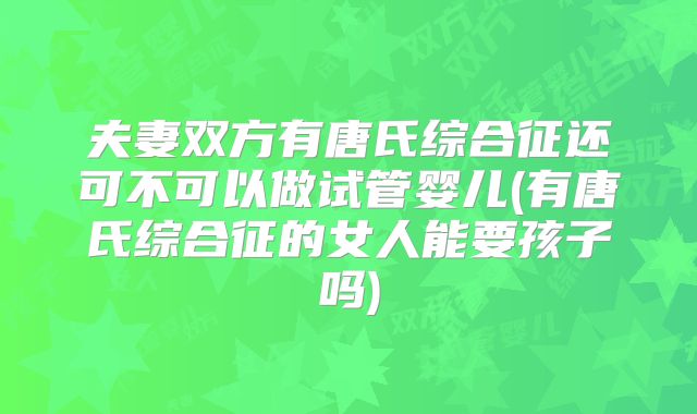 夫妻双方有唐氏综合征还可不可以做试管婴儿(有唐氏综合征的女人能要孩子吗)