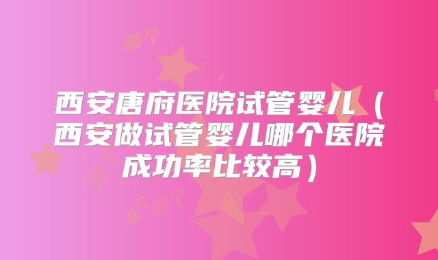 西安唐府医院试管婴儿（西安做试管婴儿哪个医院成功率比较高）