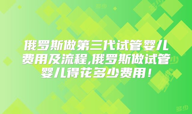 俄罗斯做第三代试管婴儿费用及流程,俄罗斯做试管婴儿得花多少费用!