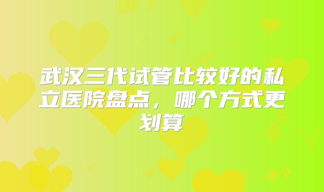 武汉三代试管比较好的私立医院盘点，哪个方式更划算