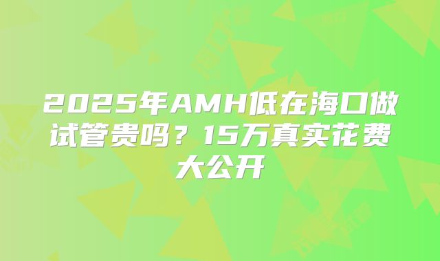 2025年AMH低在海口做试管贵吗？15万真实花费大公开