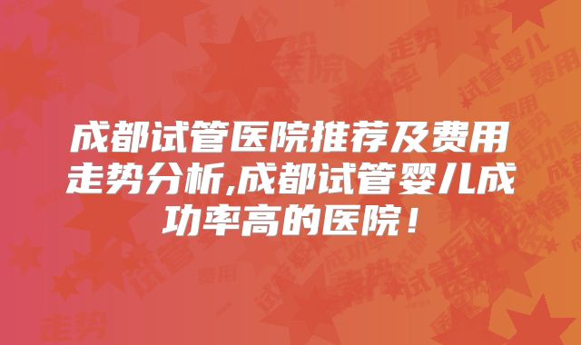 成都试管医院推荐及费用走势分析,成都试管婴儿成功率高的医院！