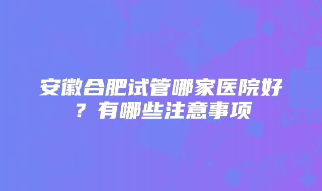 安徽合肥试管哪家医院好？有哪些注意事项