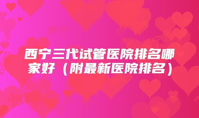 西宁三代试管医院排名哪家好（附最新医院排名）