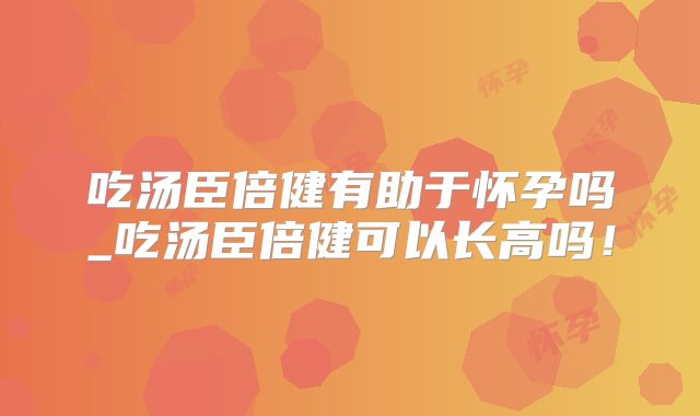 吃汤臣倍健有助于怀孕吗_吃汤臣倍健可以长高吗!